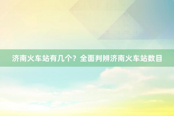 济南火车站有几个？全面判辨济南火车站数目